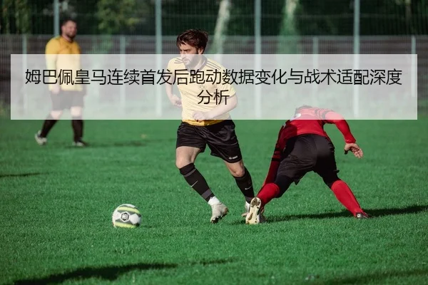 姆巴佩皇马连续首发后跑动数据变化与战术适配深度分析