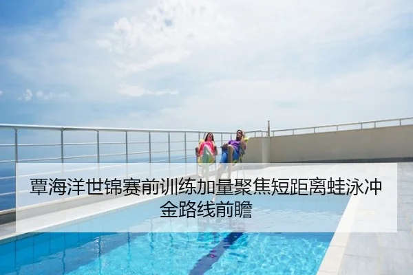 覃海洋世锦赛前训练加量聚焦短距离蛙泳冲金路线前瞻