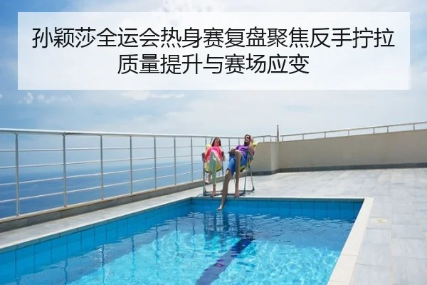孙颖莎全运会热身赛复盘聚焦反手拧拉质量提升与赛场应变