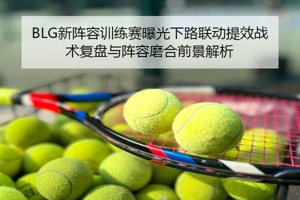 BLG新阵容训练赛曝光下路联动提效战术复盘与阵容磨合前景解析