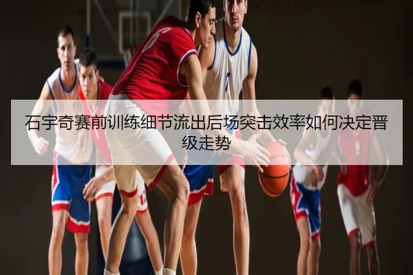 石宇奇赛前训练细节流出后场突击效率如何决定晋级走势