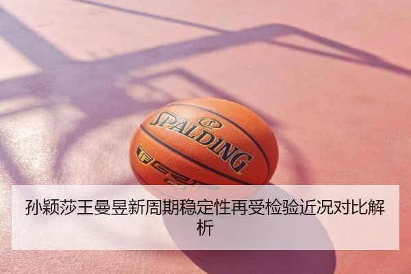 孙颖莎王曼昱新周期稳定性再受检验近况对比解析