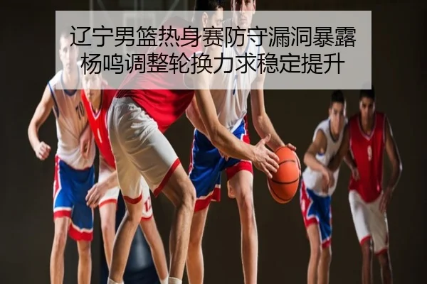 辽宁男篮热身赛防守漏洞暴露 杨鸣调整轮换力求稳定提升
