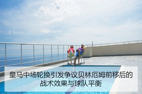 皇马中场轮换引发争议贝林厄姆前移后的战术效果与球队平衡