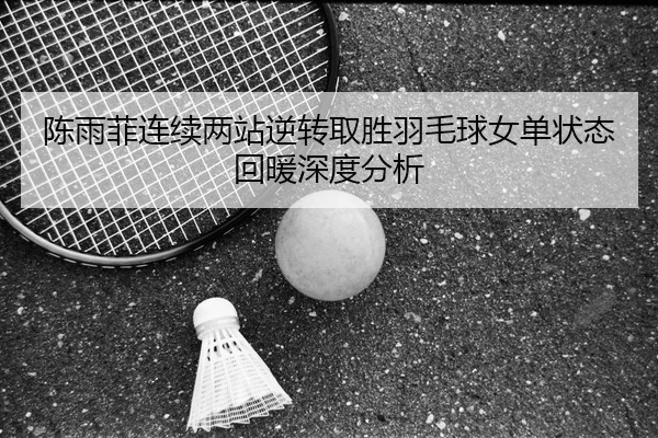 陈雨菲连续两站逆转取胜羽毛球女单状态回暖深度分析